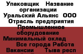 Упаковщик › Название организации ­ Уральский Альянс, ООО › Отрасль предприятия ­ Промышленное оборудование › Минимальный оклад ­ 20 000 - Все города Работа » Вакансии   . Тыва респ.,Ак-Довурак г.